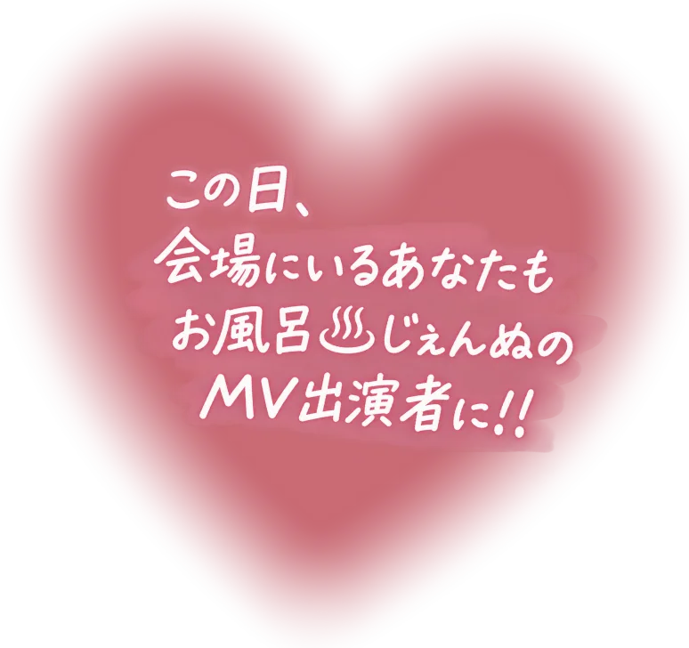 この日、会場にいるあなたもお風呂♨じぇんぬのMV出演者に！！